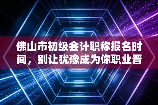 佛山市初级会计职称报名时间,别让犹豫成为你职业晋升路上的绊脚石