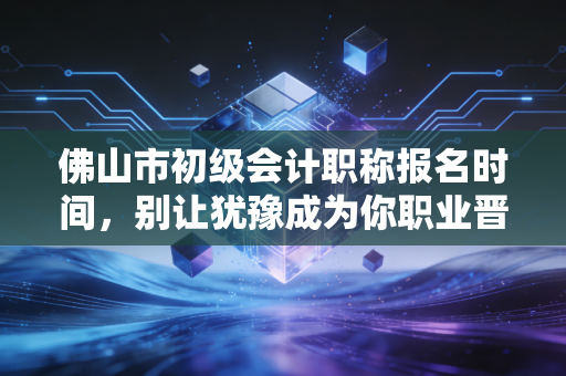 佛山市初级会计职称报名时间，别让犹豫成为你职业晋升路上的绊脚石