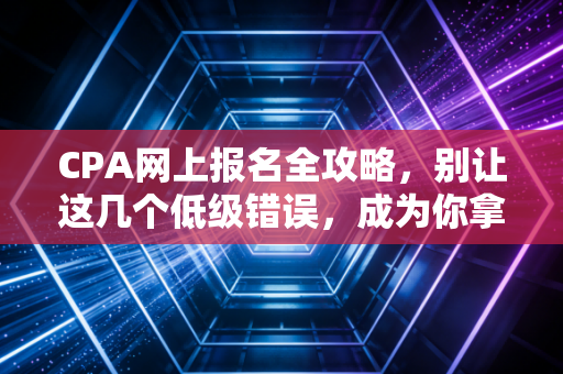 CPA网上报名全攻略，别让这几个低级错误，成为你拿证路上的第一只拦路虎