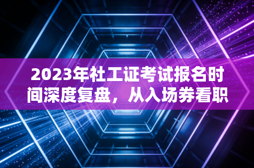 2023年社工证考试报名时间深度复盘，从入场券看职业发展的黄金窗口期