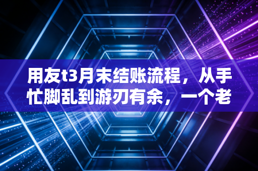 用友t3月末结账流程，从手忙脚乱到游刃有余，一个老会计的深夜独白