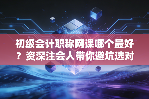 初级会计职称网课哪个最好?资深注会人带你避坑选对路