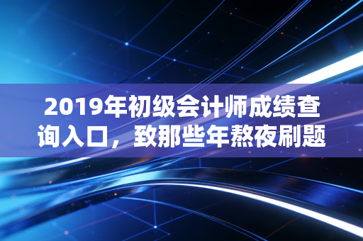 2019年初级会计师成绩查询入口,致那些年熬夜刷题的我们,以及证书背后的真实价值