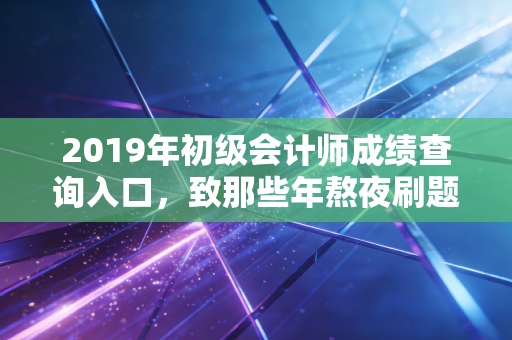 2019年初级会计师成绩查询入口，致那些年熬夜刷题的我们，以及证书背后的真实价值