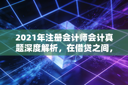 2021年注册会计师会计真题深度解析,在借贷之间,看见商业的底层逻辑
