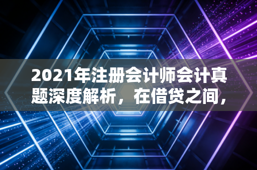 2021年注册会计师会计真题深度解析，在借贷之间，看见商业的底层逻辑