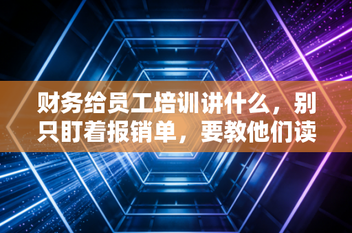 财务给员工培训讲什么,别只盯着报销单,要教他们读懂公司的生命线