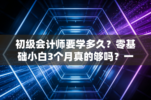 初级会计师要学多久？零基础小白3个月真的够吗？一位注会前辈的深度剖析