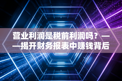 营业利润是税前利润吗?——揭开财务报表中赚钱背后的真实逻辑