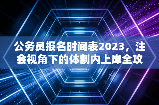 公务员报名时间表2023,注会视角下的体制内上岸全攻略与职业思考
