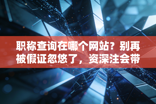 职称查询在哪个网站?别再被假证忽悠了,资深注会带你避坑