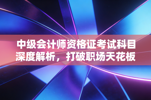 中级会计师资格证考试科目深度解析,打破职场天花板,从这三座大山开始