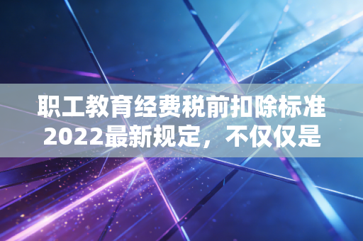 职工教育经费税前扣除标准2022最新规定,不仅仅是省钱,更是企业未来的投资账本