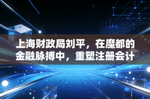 上海财政局刘平，在魔都的金融脉搏中，重塑注册会计师的职业尊严与未来