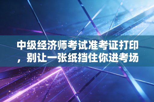 中级经济师考试准考证打印,别让一张纸挡住你进考场的路