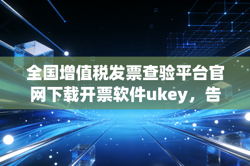 全国增值税发票查验平台官网下载开票软件ukey，告别金税盘束缚，财务人必须掌握的数字化生存技能