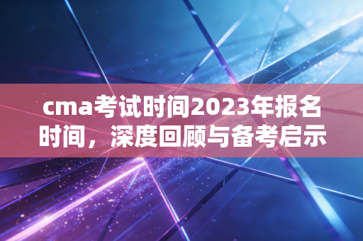 cma考试时间2023年报名时间,深度回顾与备考启示,给财务人的真心话