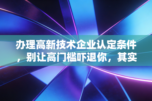 办理高新技术企业认定条件，别让高门槛吓退你，其实比你想象的更近