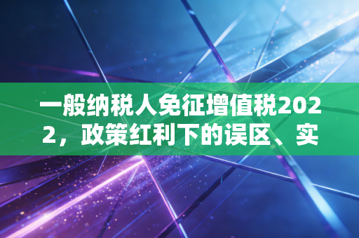 一般纳税人免征增值税2022，政策红利下的误区、实操与真实案例深度解析