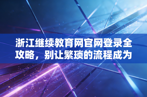 浙江继续教育网官网登录全攻略，别让繁琐的流程成为你考证路上的拦路虎