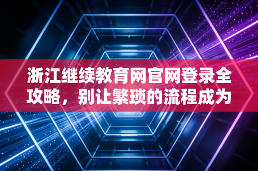 浙江继续教育网官网登录全攻略，别让繁琐的流程成为你考证路上的拦路虎
