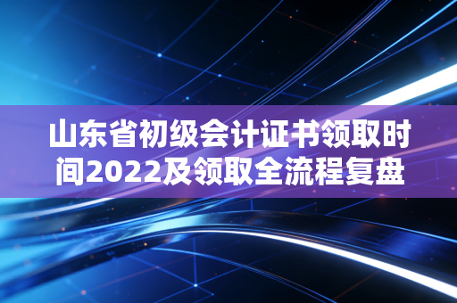 山东省初级会计证书领取时间2022及领取全流程复盘与职业启示