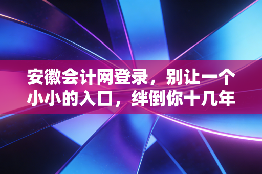 安徽会计网登录，别让一个小小的入口，绊倒你十几年的会计路
