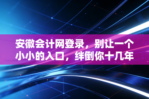 安徽会计网登录，别让一个小小的入口，绊倒你十几年的会计路