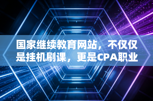 国家继续教育网站，不仅仅是挂机刷课，更是CPA职业生涯的避雷针