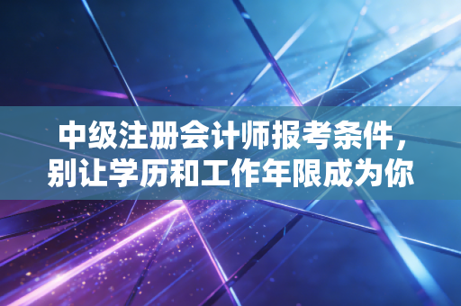 中级注册会计师报考条件，别让学历和工作年限成为你职场晋升的绊脚石