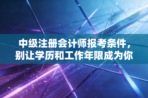 中级注册会计师报考条件，别让学历和工作年限成为你职场晋升的绊脚石