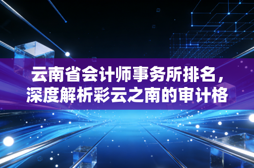云南省会计师事务所排名，深度解析彩云之南的审计格局与选所避坑指南