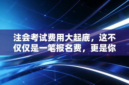 注会考试费用大起底,这不仅仅是一笔报名费,更是你通往财务自由的入场券