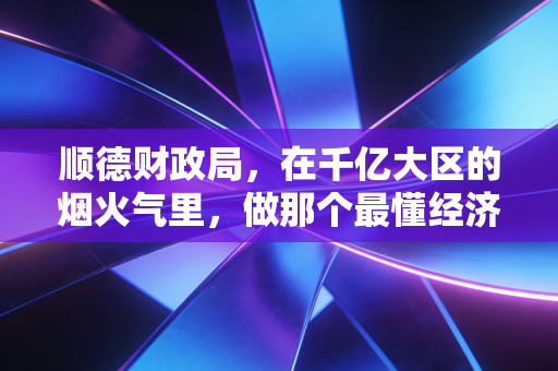 顺德财政局,在千亿大区的烟火气里,做那个最懂经济的精明管家