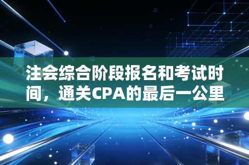 注会综合阶段报名和考试时间，通关CPA的最后一公里，你需要知道的真相与策略