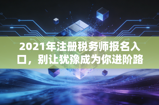 2021年注册税务师报名入口,别让犹豫成为你进阶路上的绊脚石