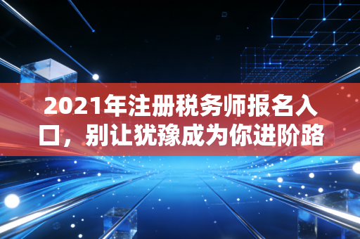 2021年注册税务师报名入口，别让犹豫成为你进阶路上的绊脚石