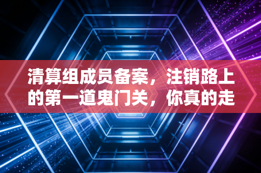 清算组成员备案,注销路上的第一道鬼门关,你真的走对了吗?