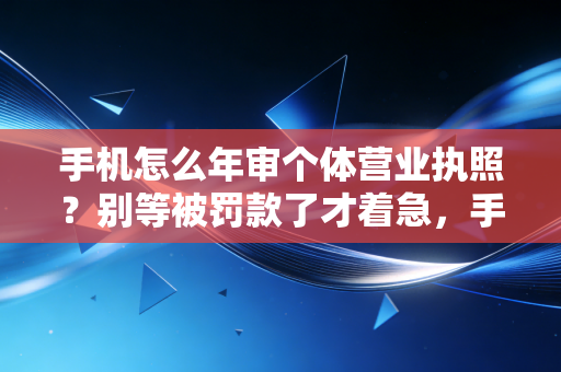 手机怎么年审个体营业执照？别等被罚款了才着急，手把手教你轻松搞定