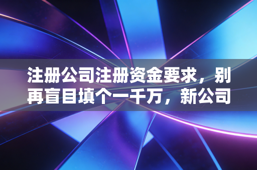 注册公司注册资金要求，别再盲目填个一千万，新公司法下这才是保命符