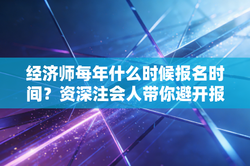 经济师每年什么时候报名时间？资深注会人带你避开报考与备考的那些坑