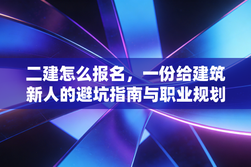 二建怎么报名,一份给建筑新人的避坑指南与职业规划书
