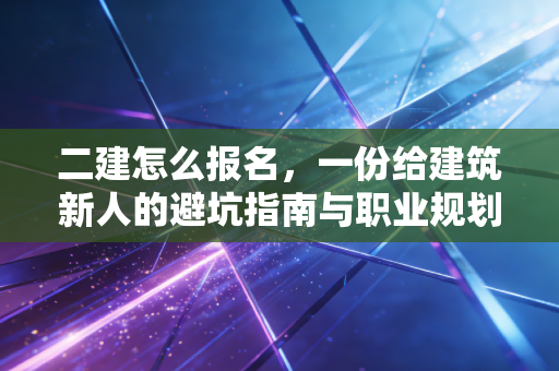 二建怎么报名，一份给建筑新人的避坑指南与职业规划书
