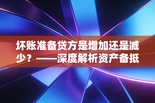 坏账准备贷方是增加还是减少？——深度解析资产备抵科目的逻辑与实务