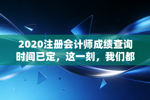 2020注册会计师成绩查询时间已定，这一刻，我们都在等一个结果