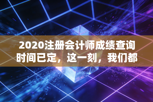2020注册会计师成绩查询时间已定，这一刻，我们都在等一个结果