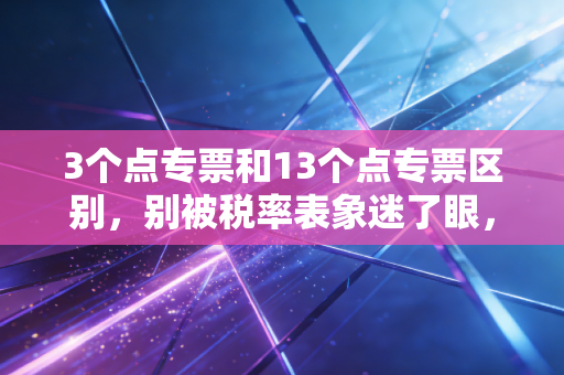 3个点专票和13个点专票区别,别被税率表象迷了眼,这笔账要这么算