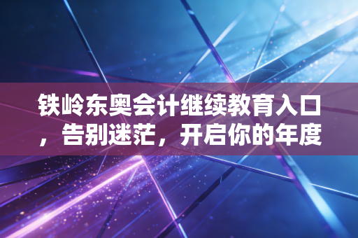 铁岭东奥会计继续教育入口，告别迷茫，开启你的年度充电之旅