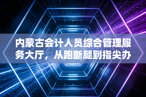 内蒙古会计人员综合管理服务大厅,从跑断腿到指尖办,我们见证了草原会计人的变迁