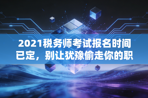 2021税务师考试报名时间已定，别让犹豫偷走你的职业未来，深度解析与备考指南